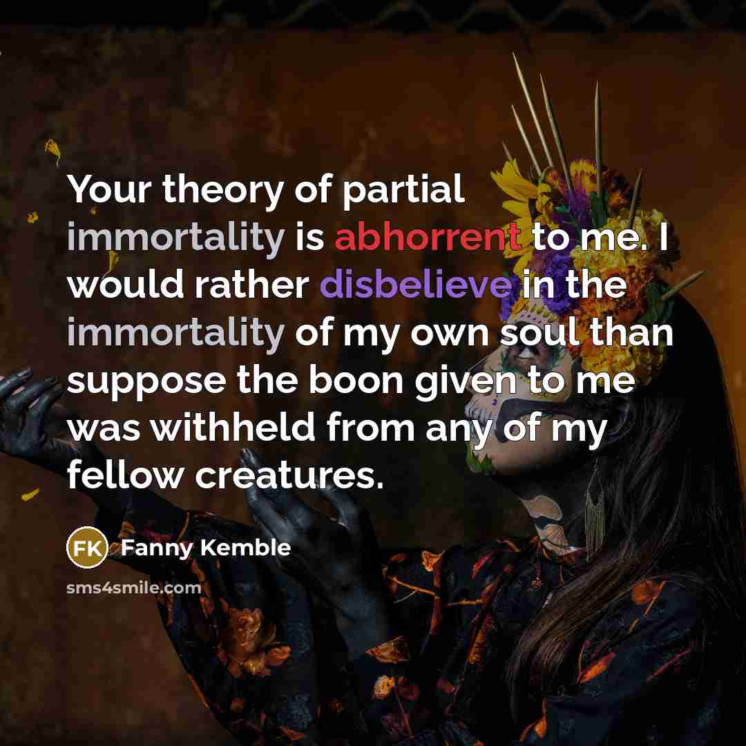 “Your theory of partial immortality is abhorrent to me. I would rather disbelieve in the immortality of my own soul than suppose the boon given to me was withheld from any of my fellow creatures.” quote by Fanny Kemble