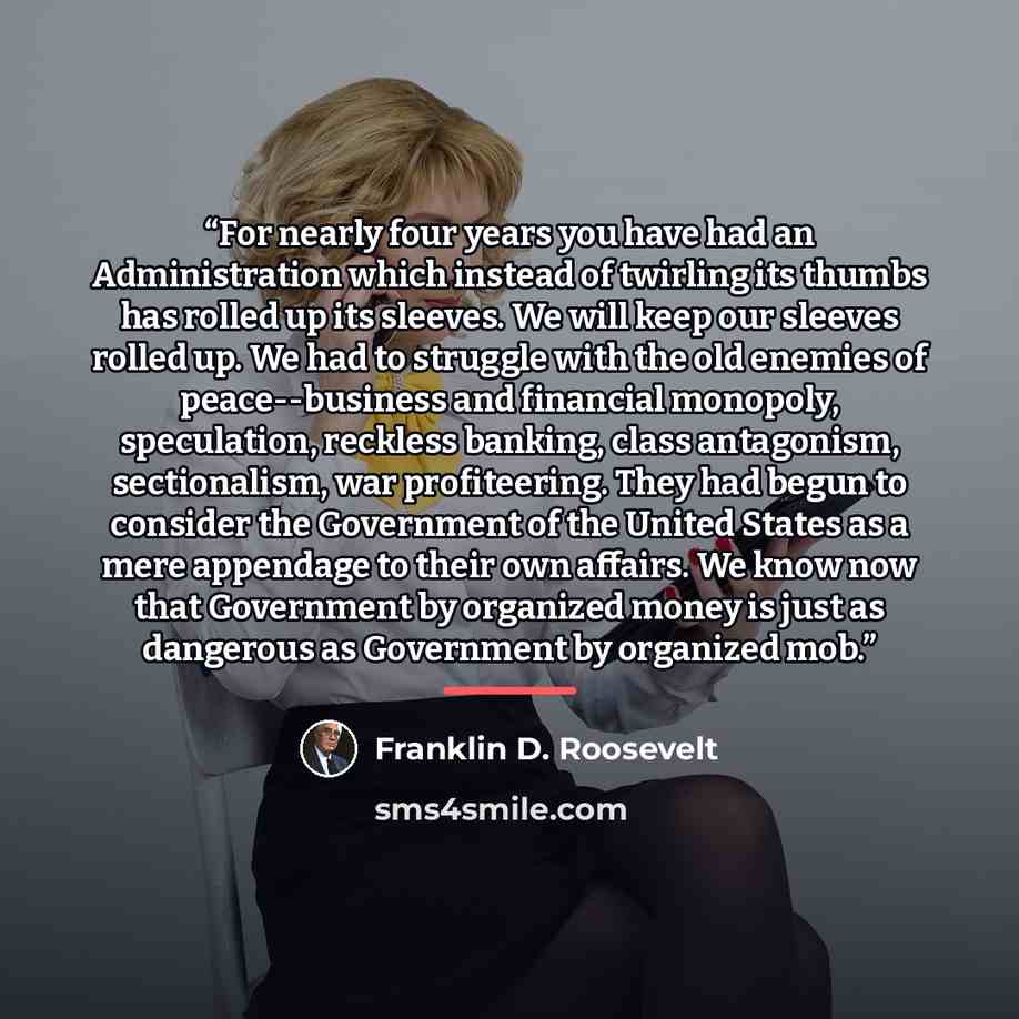 “For nearly four years you have had an Administration which instead of twirling its thumbs has rolled up its sleeves. We will keep our sleeves rolled up. We had to struggle with the old enemies of peace--business and financial monopoly, speculation, reckless banking, class antagonism, sectionalism…” quote by Franklin D. Roosevelt