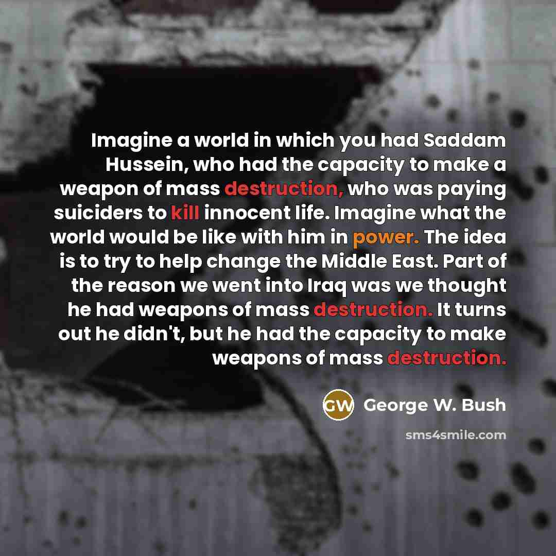“Imagine a world in which you had Saddam Hussein, who had the capacity to make a weapon of mass destruction, who was paying suiciders to kill innocent life. Imagine what the world would be like with him in power. The idea is to try to help change the Middle East. Part of the reason we went into…” quote by George W. Bush