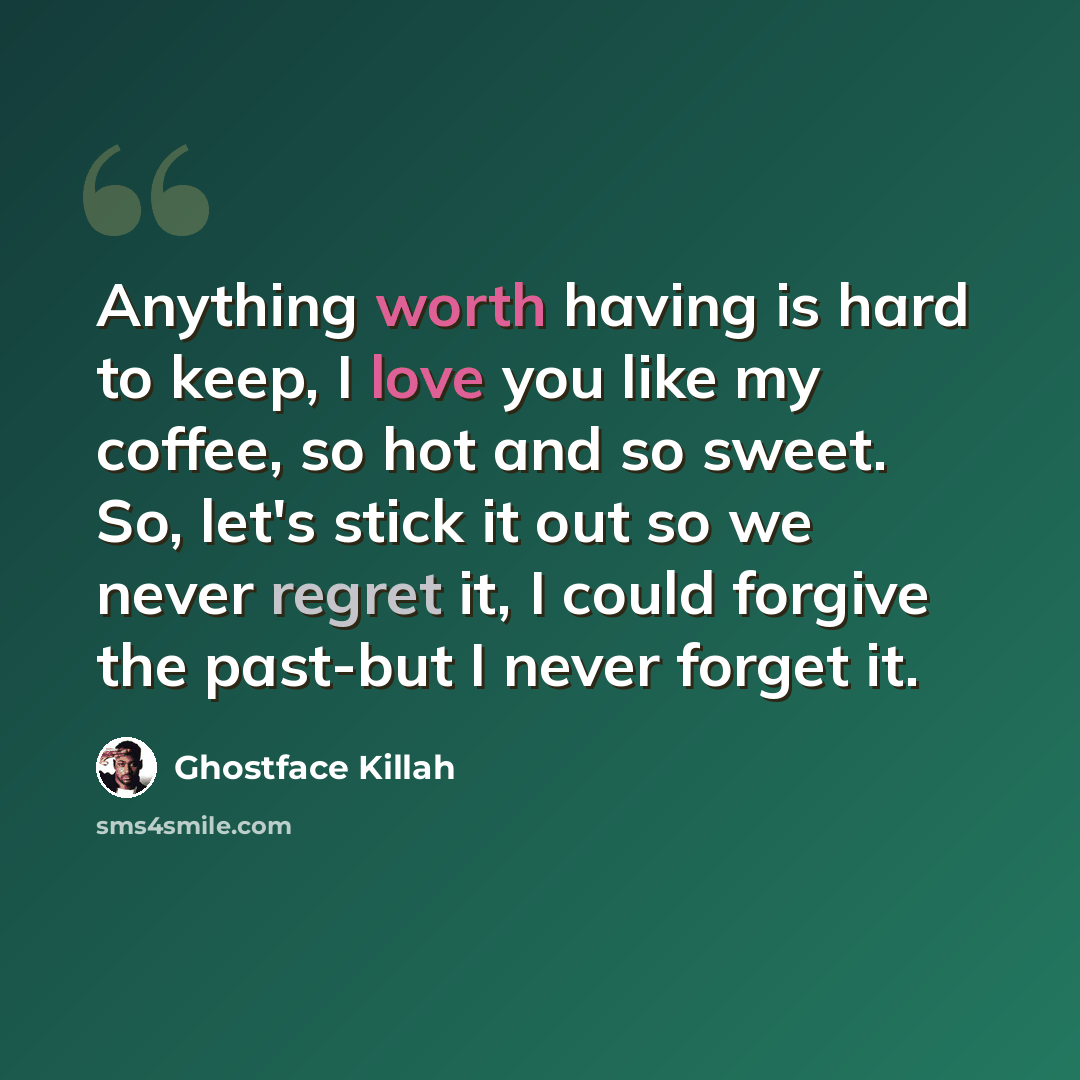 “Anything worth having is hard to keep, I love you like my coffee, so hot and so sweet. So, let's stick it out so we never regret it, I could forgive the past-but I never forget it.” quote by Ghostface Killah
