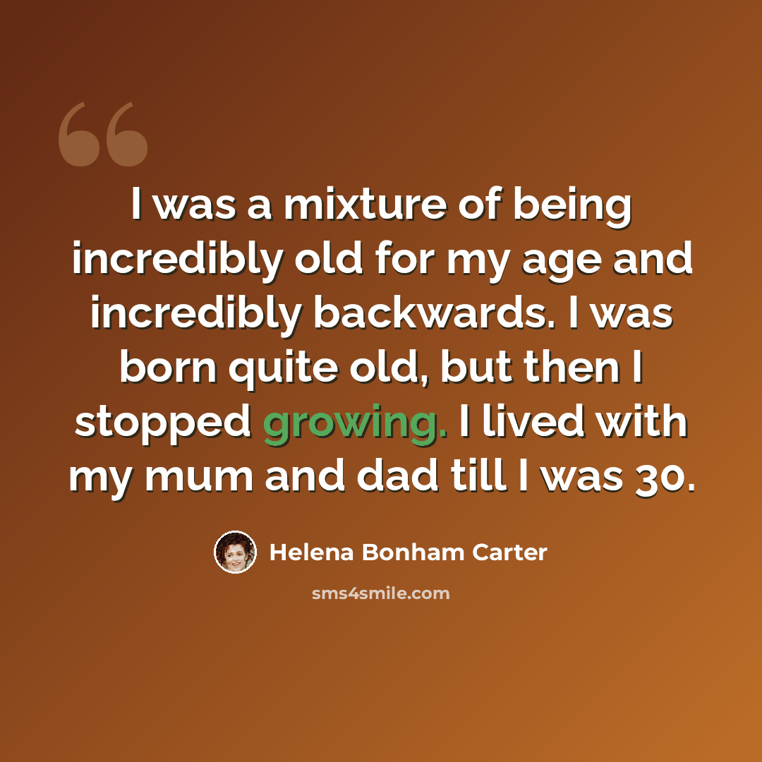 “I was a mixture of being incredibly old for my age and incredibly backwards. I was born quite old, but then I stopped growing. I lived with my mum and dad till I was 30.” quote by Helena Bonham Carter