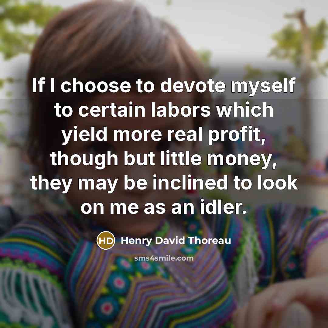 “If I choose to devote myself to certain labors which yield more real profit, though but little money, they may be inclined to look on me as an idler.” quote by Henry David Thoreau
