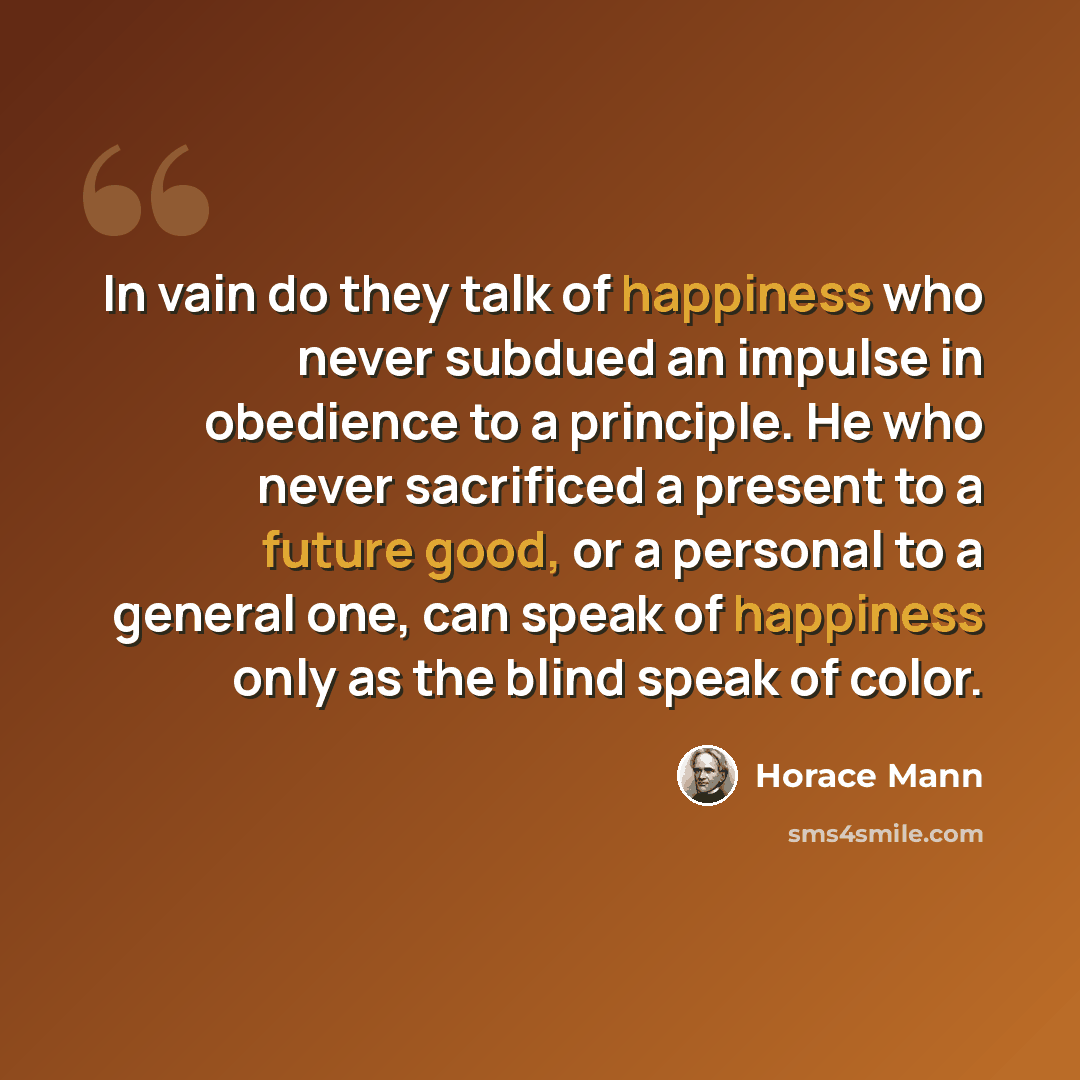 “In vain do they talk of happiness who never subdued an impulse in obedience to a principle. He who never sacrificed a present to a future good, or a personal to a general one, can speak of happiness only as the blind speak of color.” quote by Horace Mann