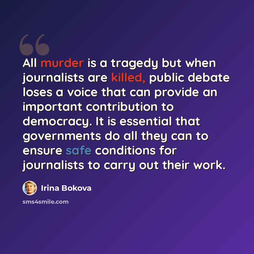 “All murder is a tragedy but when journalists are killed, public debate loses a voice that can provide an important contribution to democracy. It is essential that governments do all they can to ensure safe conditions for journalists to carry out their work.” quote by Irina Bokova