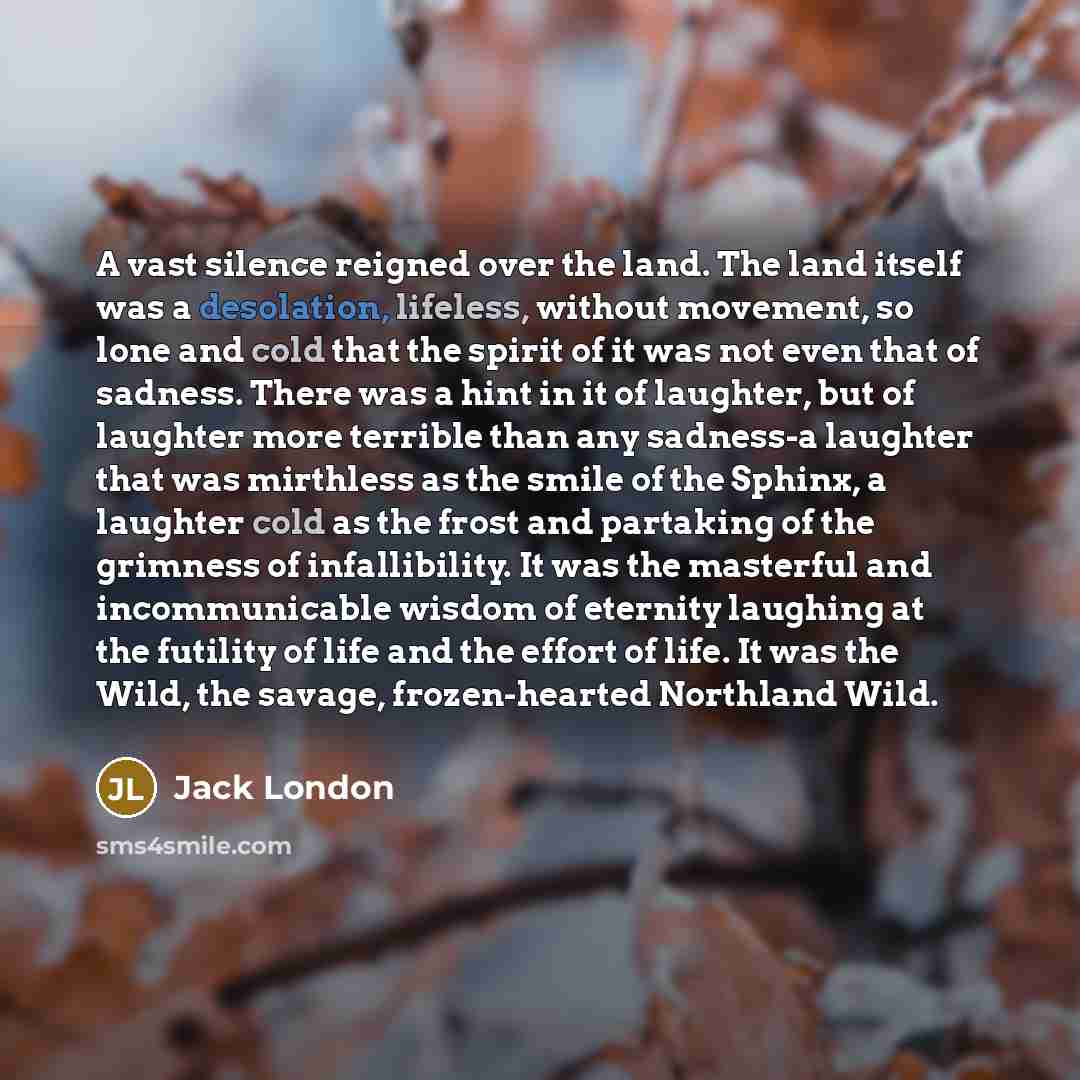 “A vast silence reigned over the land. The land itself was a desolation, lifeless, without movement, so lone and cold that the spirit of it was not even that of sadness. There was a hint in it of laughter, but of laughter more terrible than any sadness-a laughter that was mirthless as the smile of…” quote by Jack London