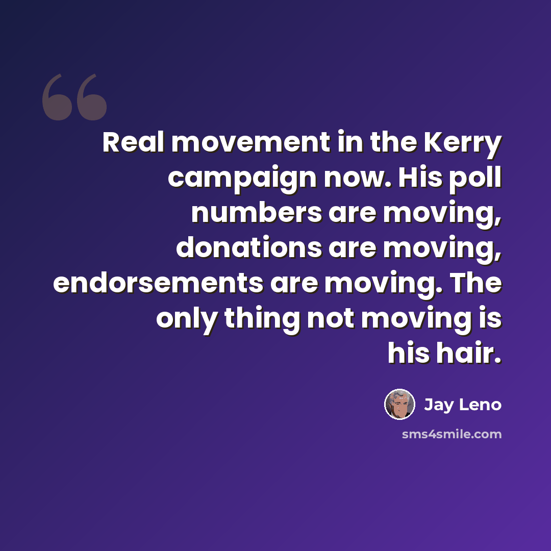 “Real movement in the Kerry campaign now. His poll numbers are moving, donations are moving, endorsements are moving. The only thing not moving is his hair.” quote by Jay Leno
