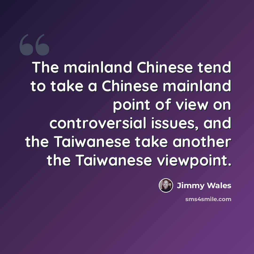 “The mainland Chinese tend to take a Chinese mainland point of view on controversial issues, and the Taiwanese take another the Taiwanese viewpoint.” quote by Jimmy Wales