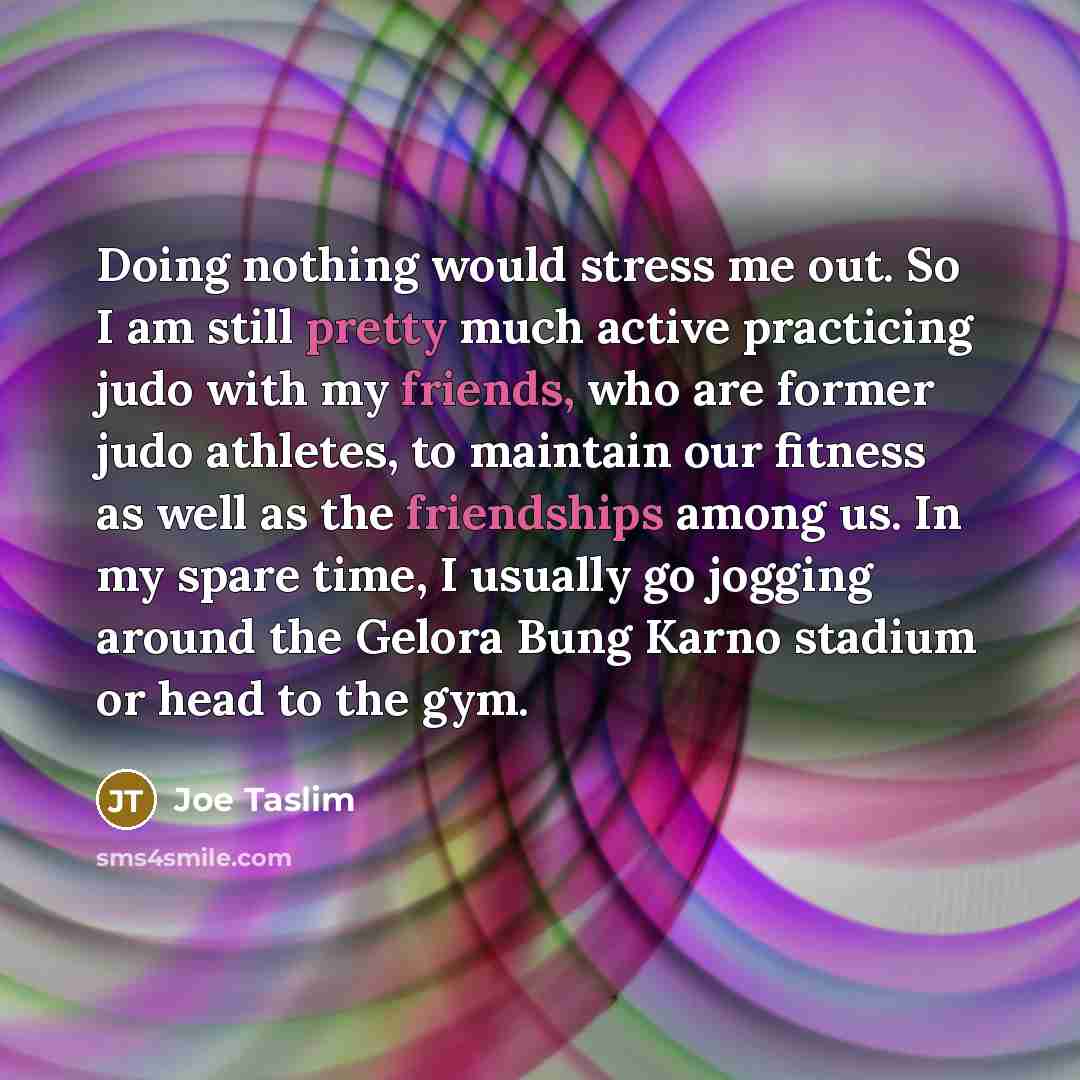 “Doing nothing would stress me out. So I am still pretty much active practicing judo with my friends, who are former judo athletes, to maintain our fitness as well as the friendships among us. In my spare time, I usually go jogging around the Gelora Bung Karno stadium or head to the gym.” quote by Joe Taslim