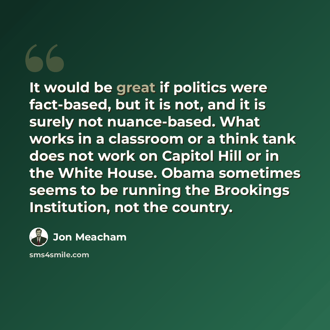 “It would be great if politics were fact-based, but it is not, and it is surely not nuance-based. What works in a classroom or a think tank does not work on Capitol Hill or in the White House. Obama sometimes seems to be running the Brookings Institution, not the country.” quote by Jon Meacham