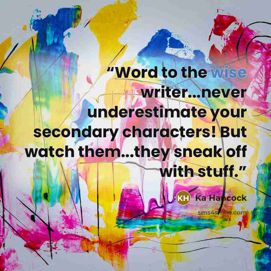 “Word to the wise writer...never underestimate your secondary characters! But watch them...they sneak off with stuff.” quote by Ka Hancock