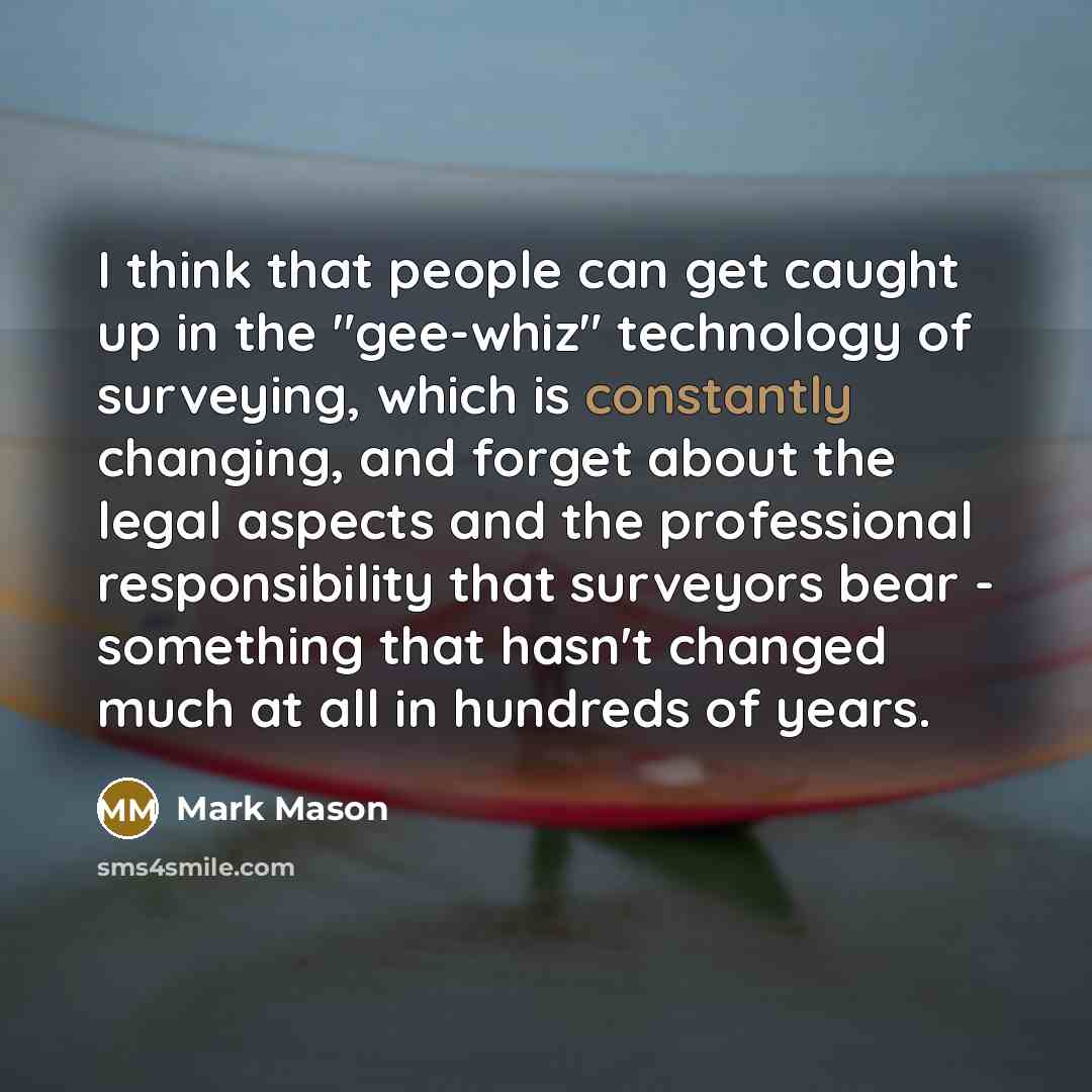 “I think that people can get caught up in the "gee-whiz" technology of surveying, which is constantly changing, and forget about the legal aspects and the professional responsibility that surveyors bear - something that hasn't changed much at all in hundreds of years.” quote by Mark Mason