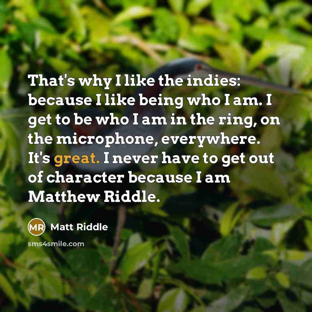 “That's why I like the indies: because I like being who I am. I get to be who I am in the ring, on the microphone, everywhere. It's great. I never have to get out of character because I am Matthew Riddle.” quote by Matt Riddle