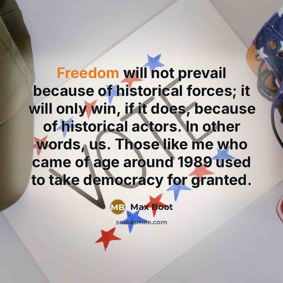 “Freedom will not prevail because of historical forces; it will only win, if it does, because of historical actors. In other words, us. Those like me who came of age around 1989 used to take democracy for granted.” quote by Max Boot