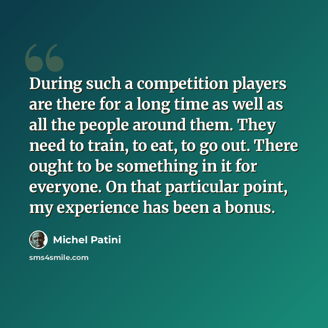 “During such a competition players are there for a long time as well as all the people around them. They need to train, to eat, to go out. There ought to be something in it for everyone. On that particular point, my experience has been a bonus.” quote by Michel Patini