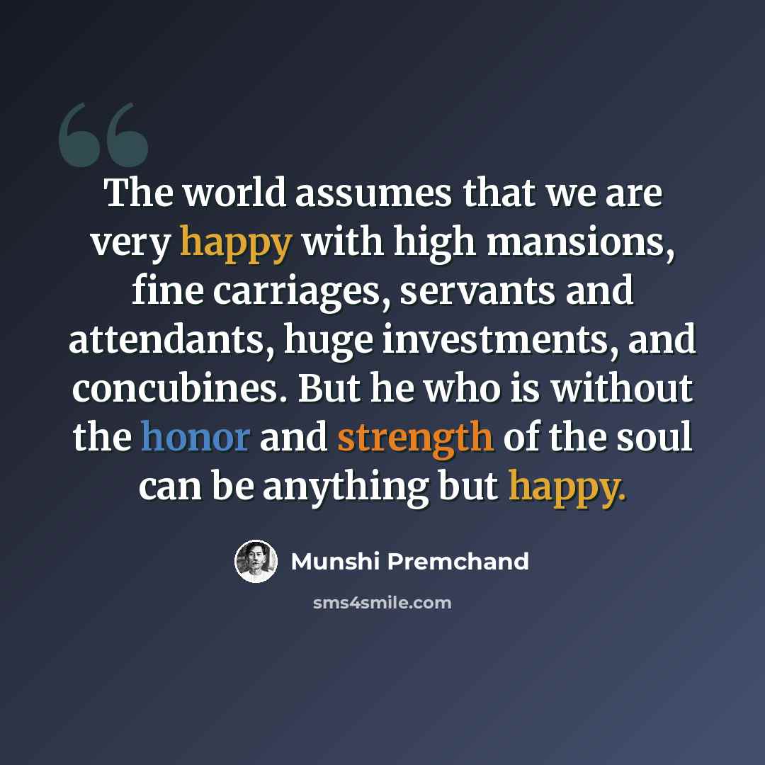 “The world assumes that we are very happy with high mansions, fine carriages, servants and attendants, huge investments, and concubines. But he who is without the honor and strength of the soul can be anything but happy.” quote by Munshi Premchand