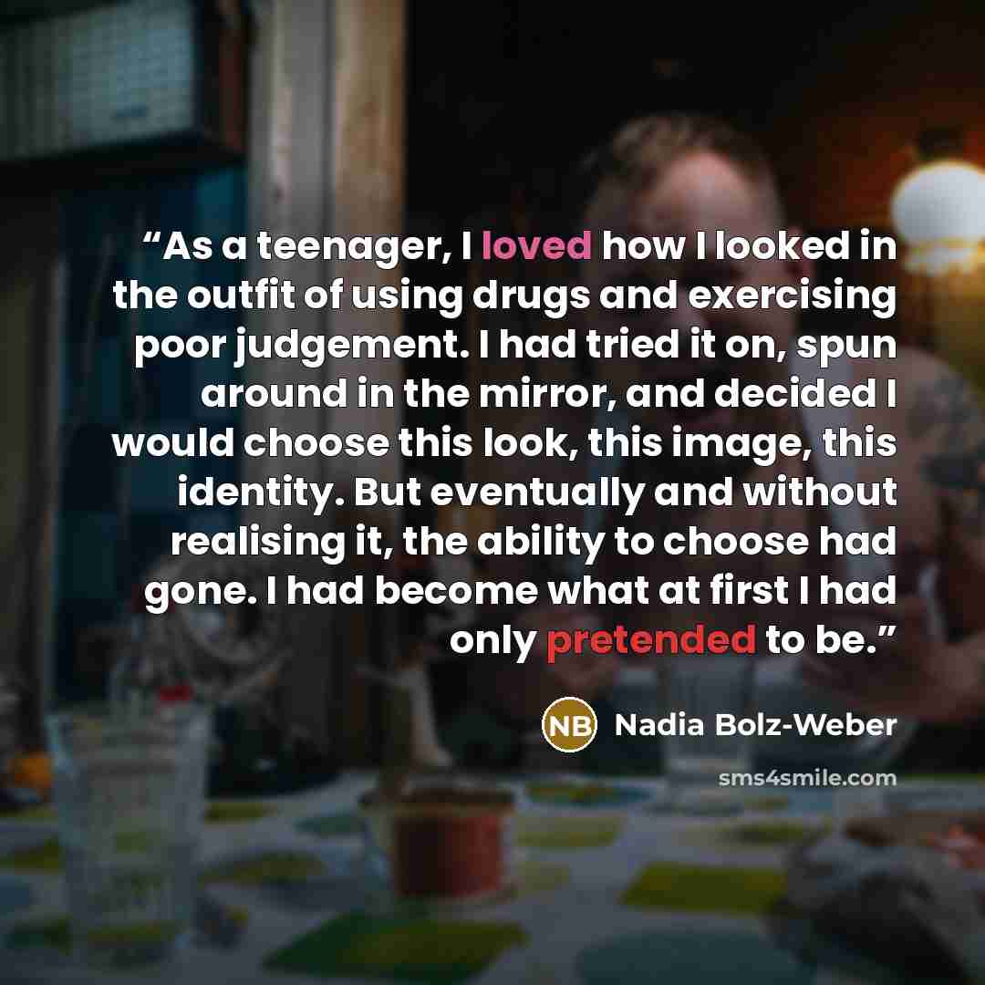 “As a teenager, I loved how I looked in the outfit of using drugs and exercising poor judgement. I had tried it on, spun around in the mirror, and decided I would choose this look, this image, this identity. But eventually and without realising it, the ability to choose had gone. I had become what…” quote by Nadia Bolz-Weber