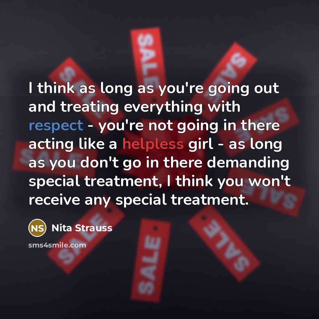“I think as long as you're going out and treating everything with respect - you're not going in there acting like a helpless girl - as long as you don't go in there demanding special treatment, I think you won't receive any special treatment.” quote by Nita Strauss