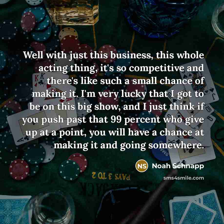 “Well with just this business, this whole acting thing, it's so competitive and there's like such a small chance of making it. I'm very lucky that I got to be on this big show, and I just think if you push past that 99 percent who give up at a point, you will have a chance at making it and going…” quote by Noah Schnapp