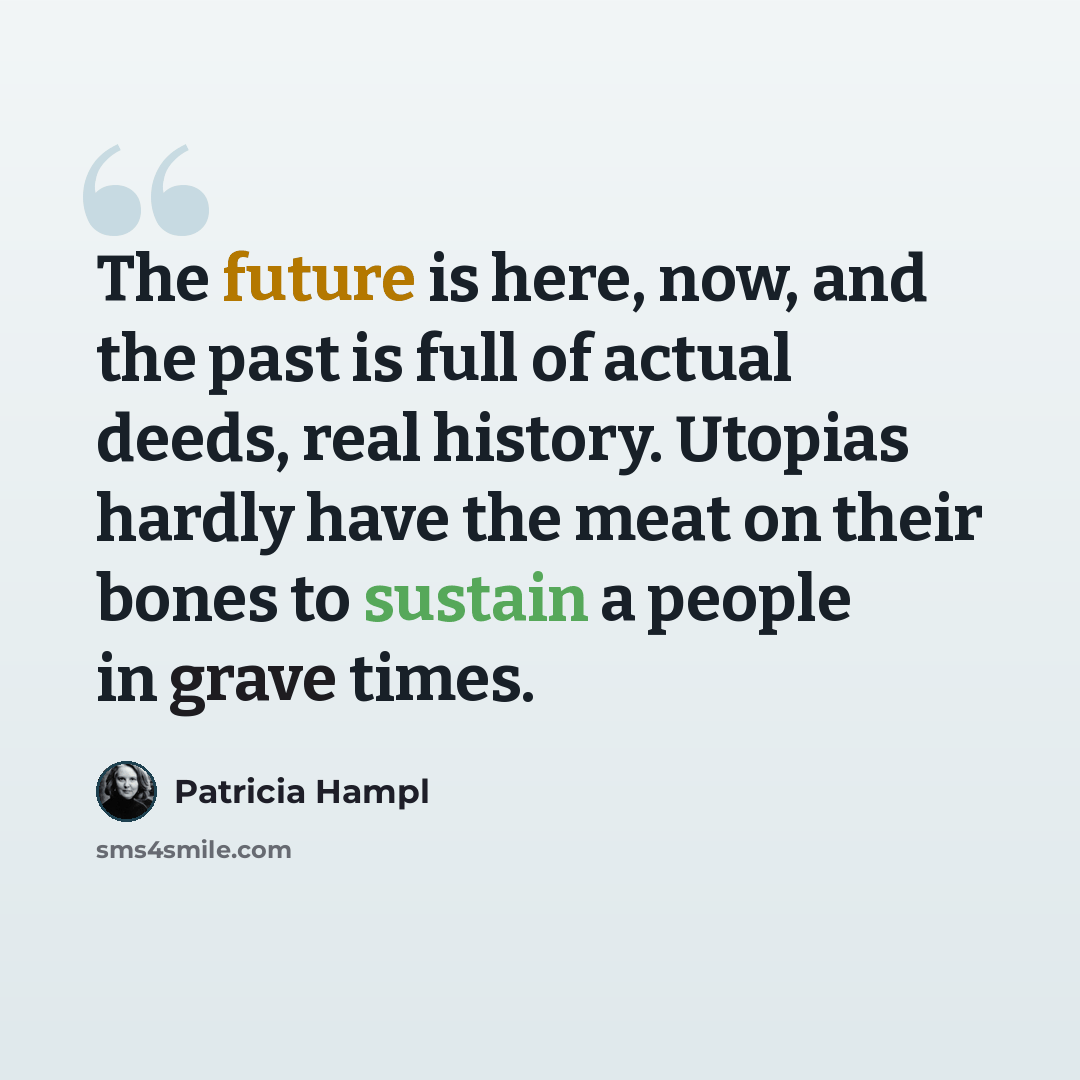 “The future is here, now, and the past is full of actual deeds, real history. Utopias hardly have the meat on their bones to sustain a people in grave times.” quote by Patricia Hampl
