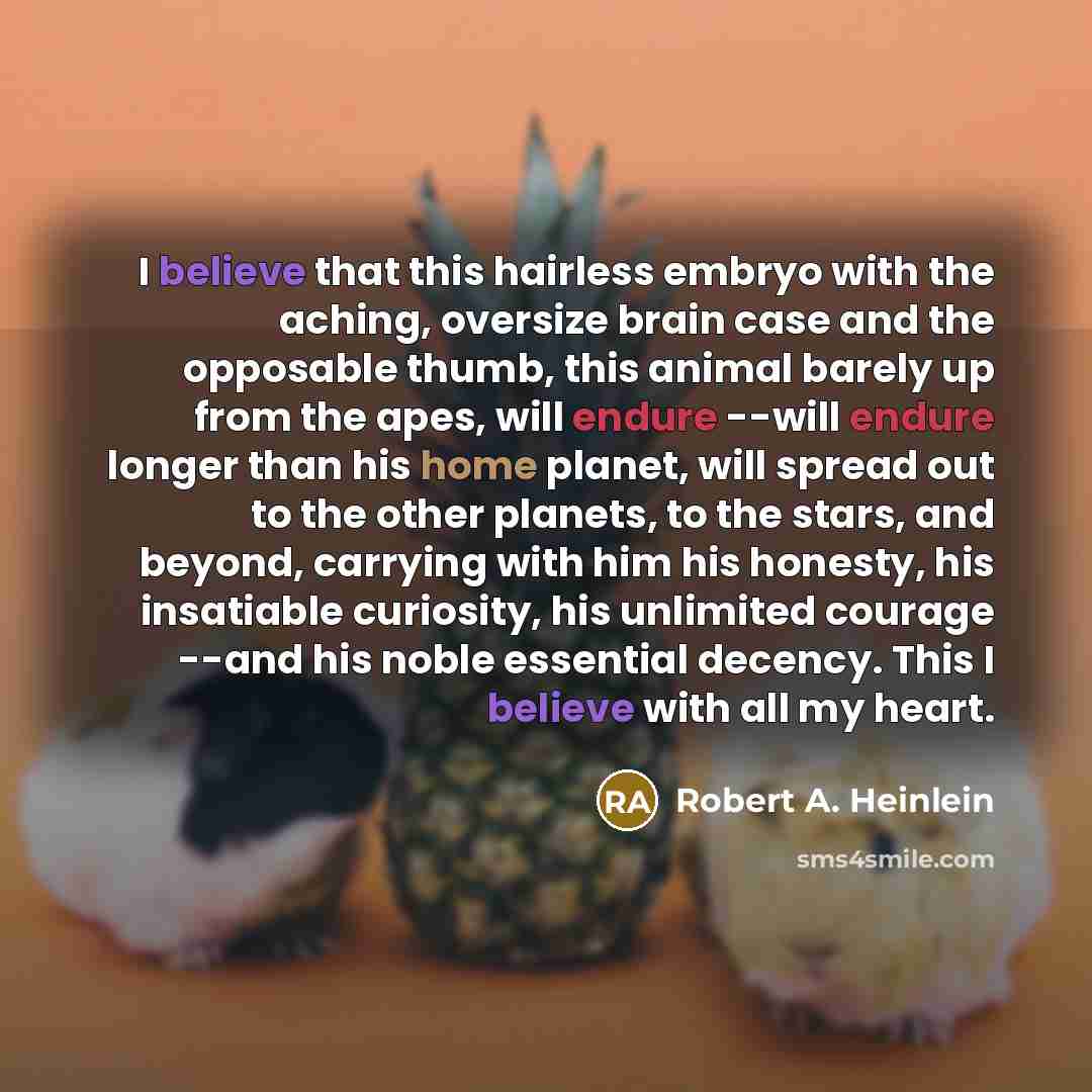 “I believe that this hairless embryo with the aching, oversize brain case and the opposable thumb, this animal barely up from the apes, will endure --will endure longer than his home planet, will spread out to the other planets, to the stars, and beyond, carrying with him his honesty, his…” quote by Robert A. Heinlein