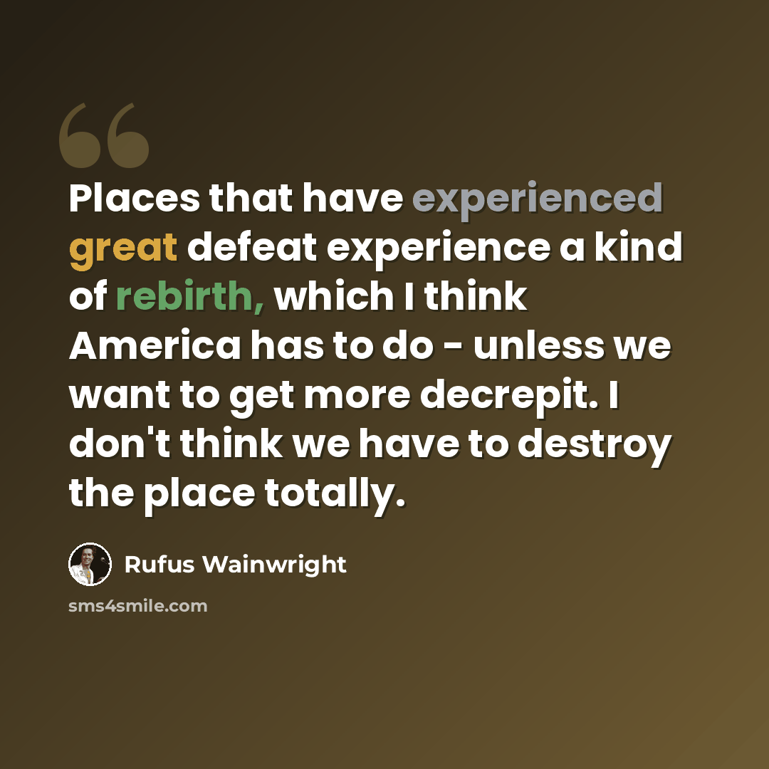 “Places that have experienced great defeat experience a kind of rebirth, which I think America has to do - unless we want to get more decrepit. I don't think we have to destroy the place totally.” quote by Rufus Wainwright