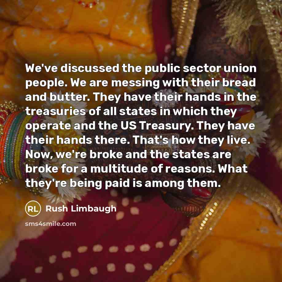 “We've discussed the public sector union people. We are messing with their bread and butter. They have their hands in the treasuries of all states in which they operate and the US Treasury. They have their hands there. That's how they live. Now, we're broke and the states are broke for a multitude…” quote by Rush Limbaugh