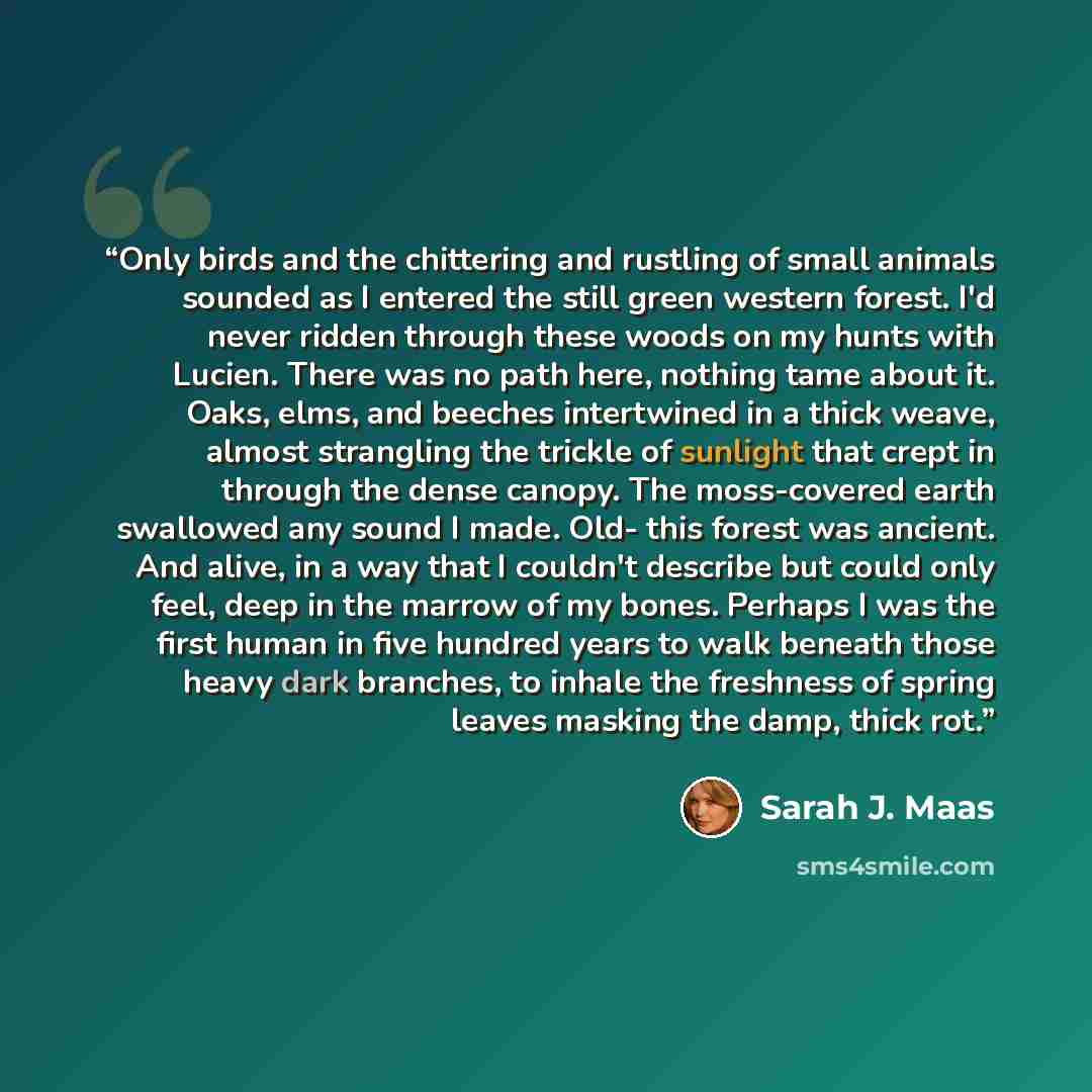 “Only birds and the chittering and rustling of small animals sounded as I entered the still green western forest. I'd never ridden through these woods on my hunts with Lucien. There was no path here, nothing tame about it. Oaks, elms, and beeches intertwined in a thick weave, almost strangling the…” quote by Sarah J. Maas