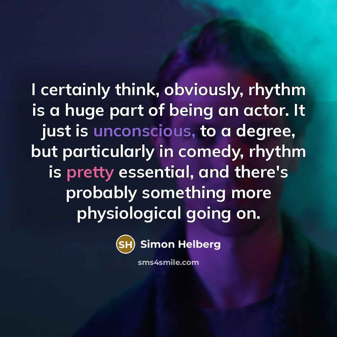 “I certainly think, obviously, rhythm is a huge part of being an actor. It just is unconscious, to a degree, but particularly in comedy, rhythm is pretty essential, and there's probably something more physiological going on.” quote by Simon Helberg