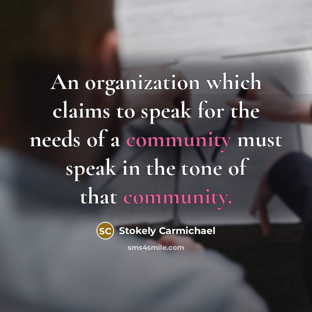 “An organization which claims to speak for the needs of a community must speak in the tone of that community.” quote by Stokely Carmichael