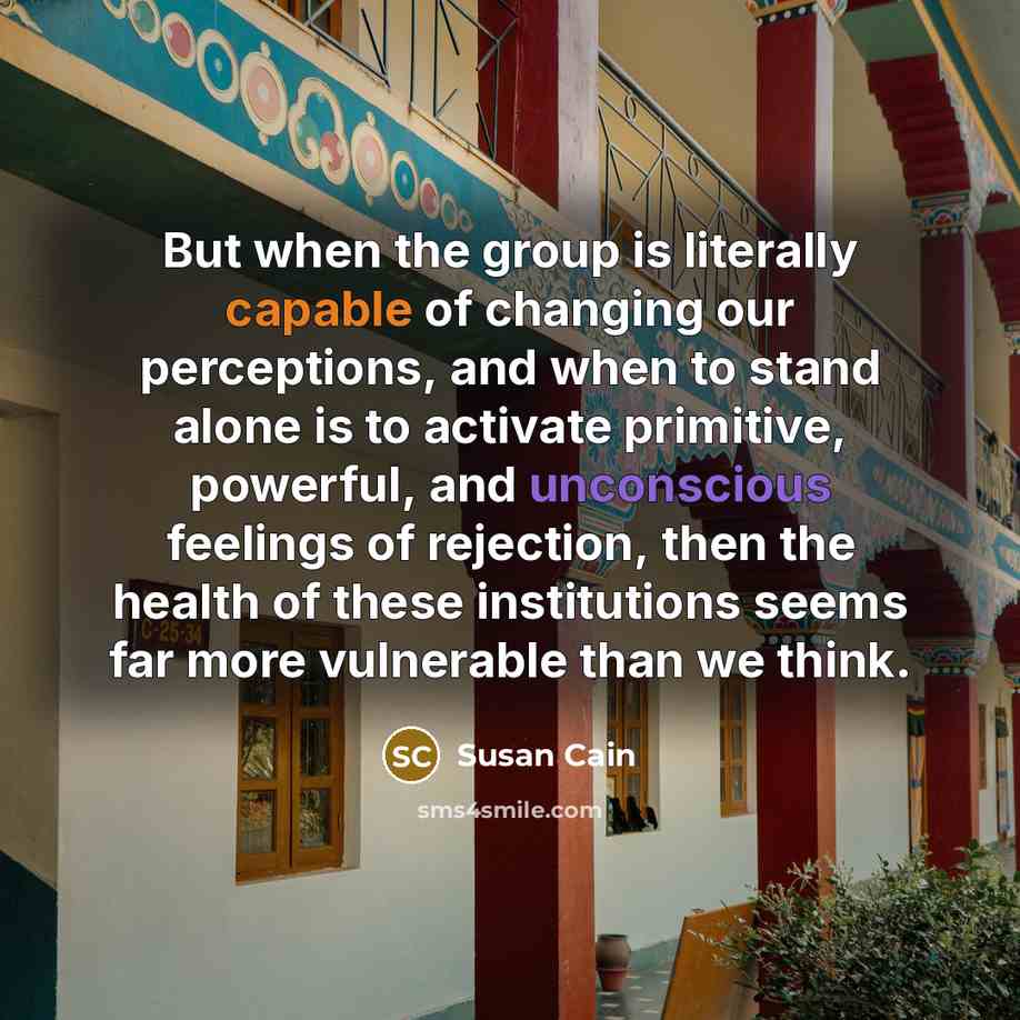 “But when the group is literally capable of changing our perceptions, and when to stand alone is to activate primitive, powerful, and unconscious feelings of rejection, then the health of these institutions seems far more vulnerable than we think.” quote by Susan Cain