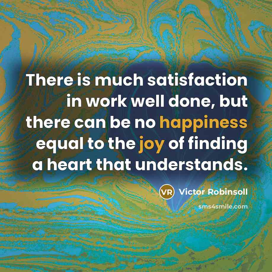 “There is much satisfaction in work well done, but there can be no happiness equal to the joy of finding a heart that understands.” quote by Victor Robinsoll