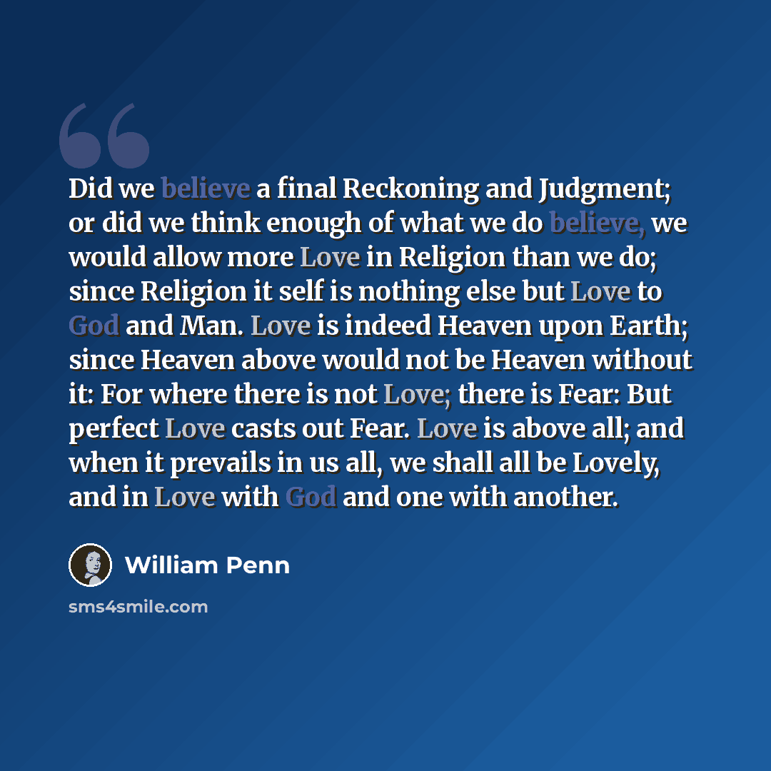 “Did we believe a final Reckoning and Judgment; or did we think enough of what we do believe, we would allow more Love in Religion than we do; since Religion it self is nothing else but Love to God and Man. Love is indeed Heaven upon Earth; since Heaven above would not be Heaven without it: For…” quote by William Penn