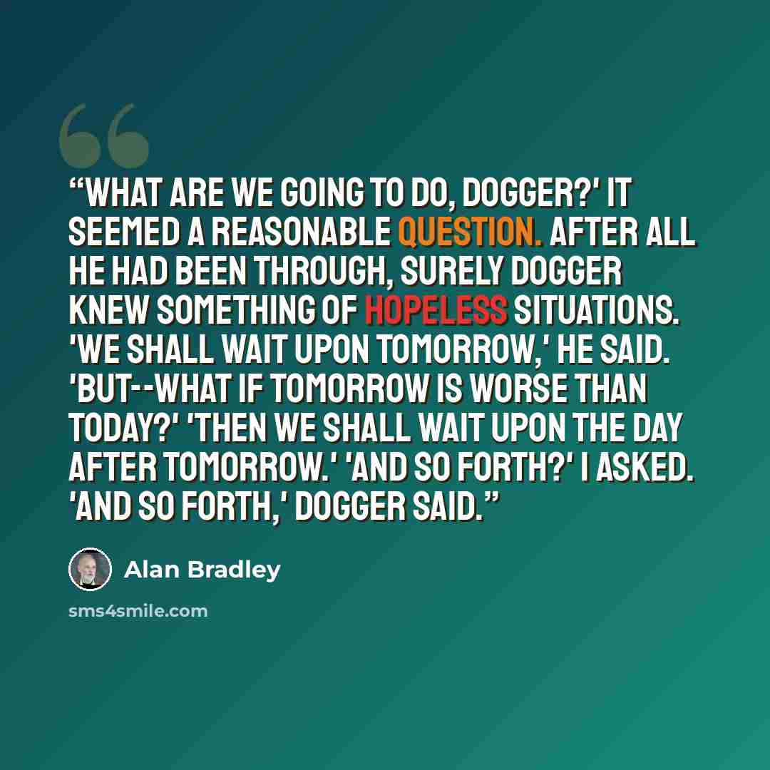 “What are we going to do, Dogger?' It seemed a reasonable question. After all he had been through, surely Dogger knew something of hopeless situations. 'We shall wait upon tomorrow,' he said. 'But--what if tomorrow is worse than today?' 'Then we shall wait upon the day after tomorrow.' 'And so…” quote by Alan Bradley
