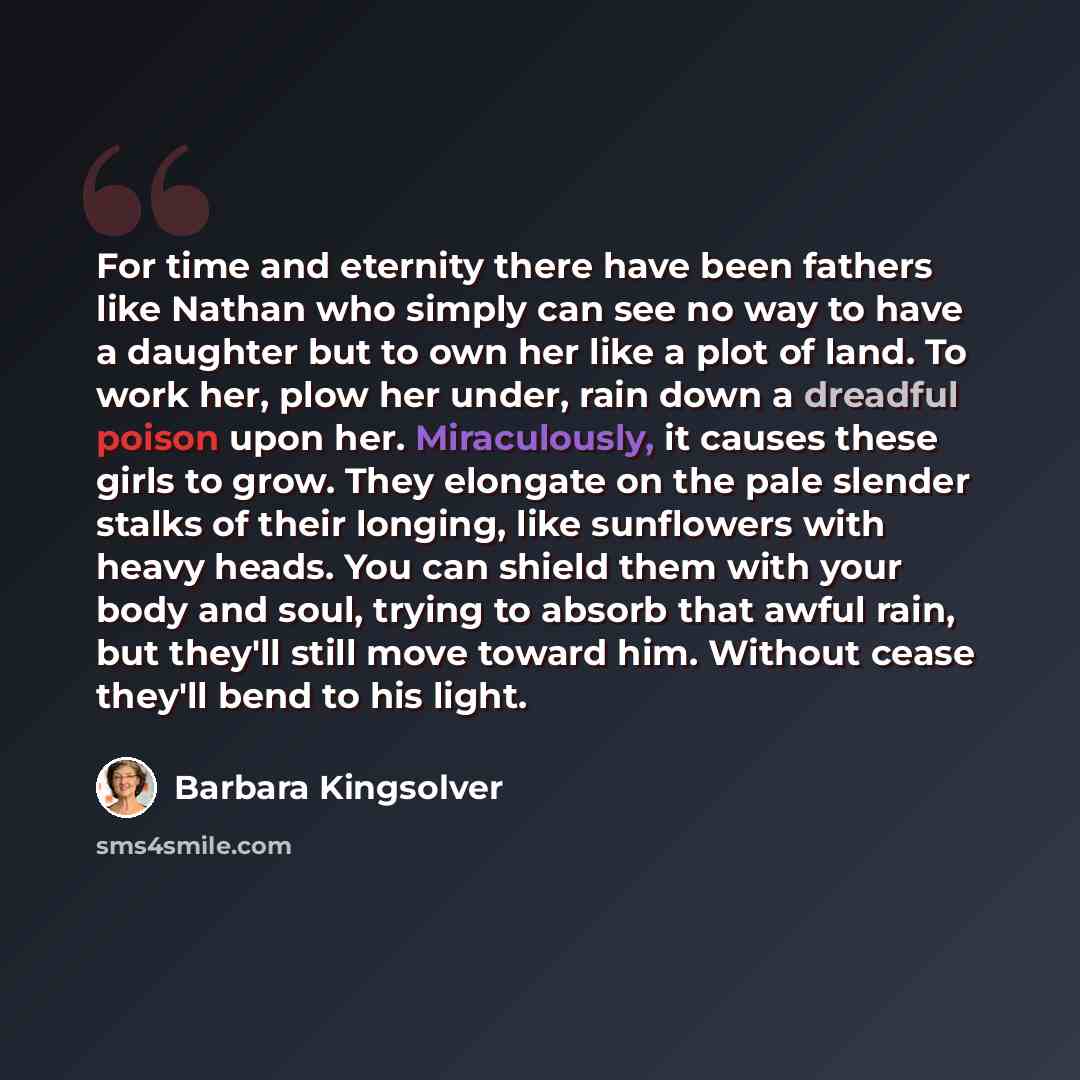“For time and eternity there have been fathers like Nathan who simply can see no way to have a daughter but to own her like a plot of land. To work her, plow her under, rain down a dreadful poison upon her. Miraculously, it causes these girls to grow. They elongate on the pale slender stalks of…” quote by Barbara Kingsolver