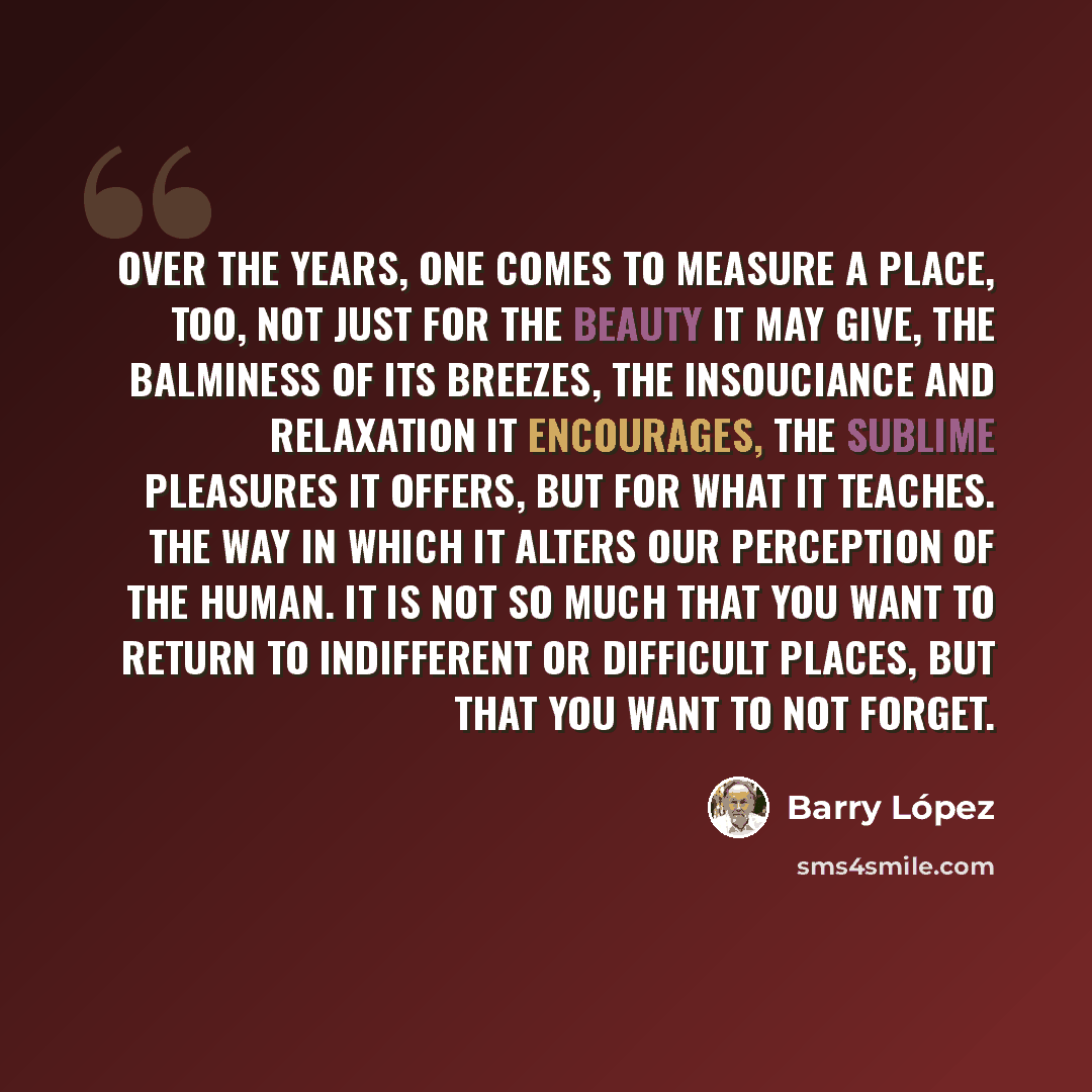 “Over the years, one comes to measure a place, too, not just for the beauty it may give, the balminess of its breezes, the insouciance and relaxation it encourages, the sublime pleasures it offers, but for what it teaches. The way in which it alters our perception of the human. It is not so much…” quote by Barry Lopez