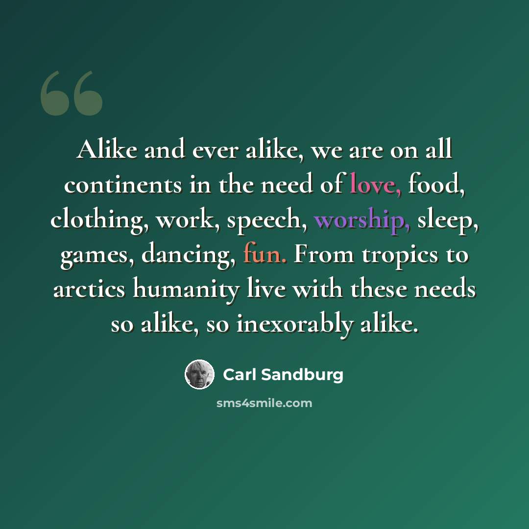 “Alike and ever alike, we are on all continents in the need of love, food, clothing, work, speech, worship, sleep, games, dancing, fun. From tropics to arctics humanity live with these needs so alike, so inexorably alike.” quote by Carl Sandburg
