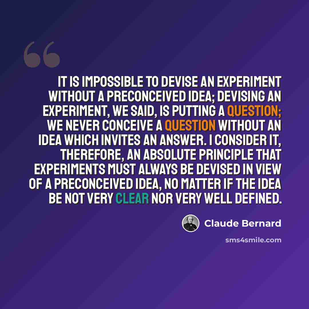 “It is impossible to devise an experiment without a preconceived idea; devising an experiment, we said, is putting a question; we never conceive a question without an idea which invites an answer. I consider it, therefore, an absolute principle that experiments must always be devised in view of a…” quote by Claude Bernard