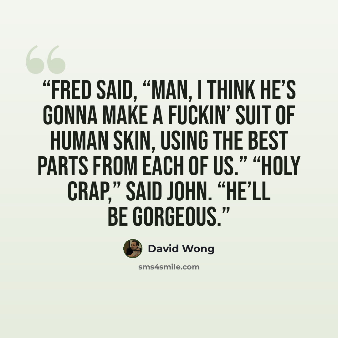 “Fred said, “Man, I think he’s gonna make a fuckin’ suit of human skin, using the best parts from each of us.” “Holy crap,” said John. “He’ll be gorgeous.” quote by David Wong