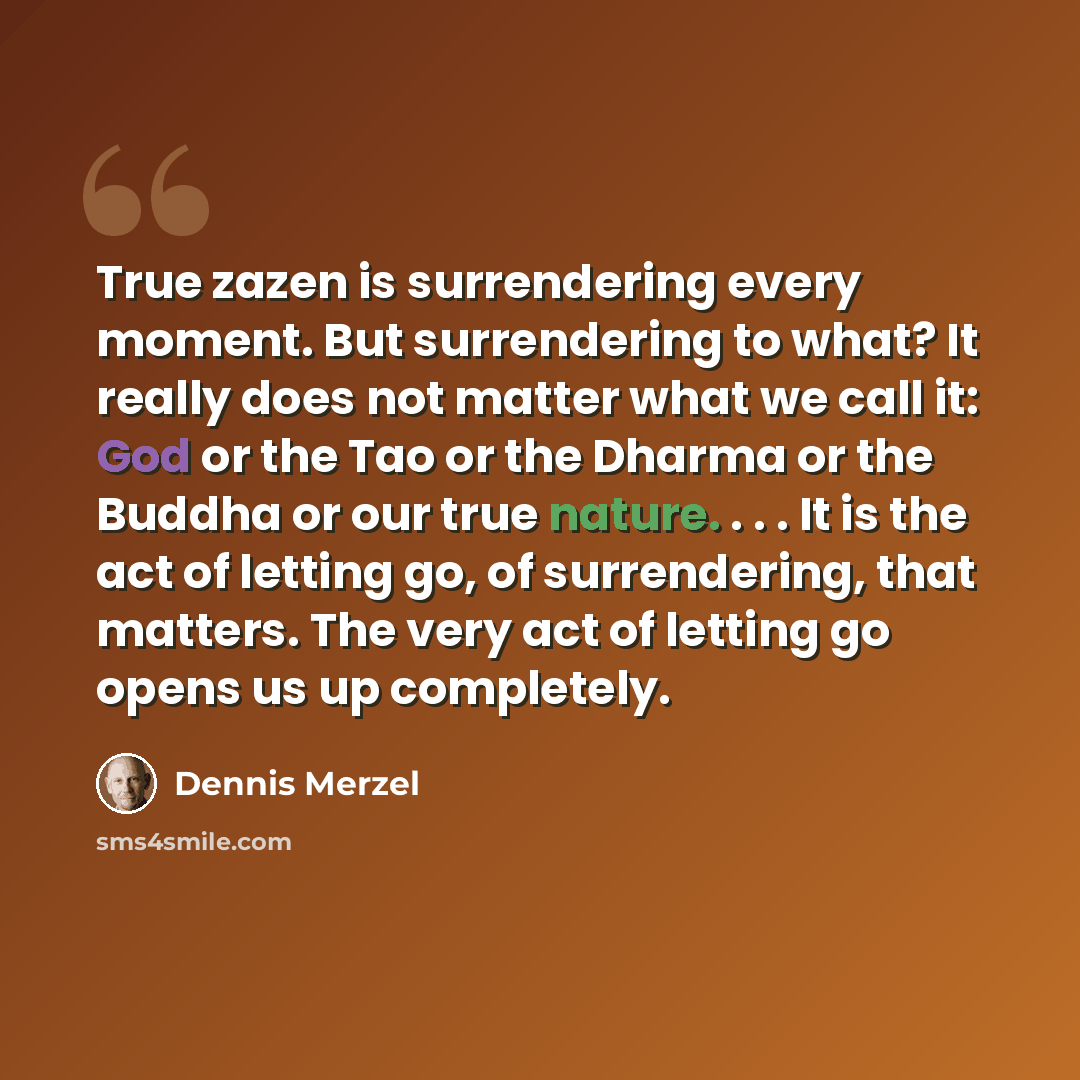 “True zazen is surrendering every moment. But surrendering to what? It really does not matter what we call it: God or the Tao or the Dharma or the Buddha or our true nature. . . . It is the act of letting go, of surrendering, that matters. The very act of letting go opens us up completely.” quote by Dennis Merzel