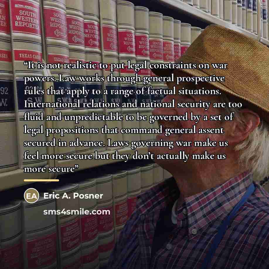“It is not realistic to put legal constraints on war powers. Law works through general prospective rules that apply to a range of factual situations. International relations and national security are too fluid and unpredictable to be governed by a set of legal propositions that command general…” quote by Eric A. Posner