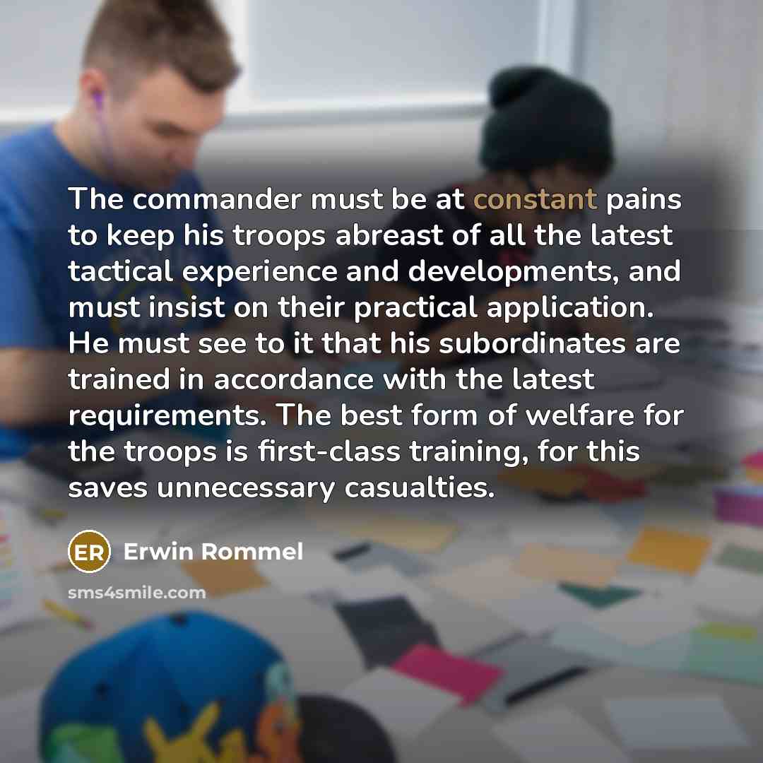 “The commander must be at constant pains to keep his troops abreast of all the latest tactical experience and developments, and must insist on their practical application. He must see to it that his subordinates are trained in accordance with the latest requirements. The best form of welfare for…” quote by Erwin Rommel