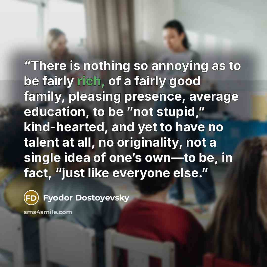 “There is nothing so annoying as to be fairly rich, of a fairly good family, pleasing presence, average education, to be “not stupid,” kind-hearted, and yet to have no talent at all, no originality, not a single idea of one’s own—to be, in fact, “just like everyone else.” quote by Fyodor Dostoyevsky