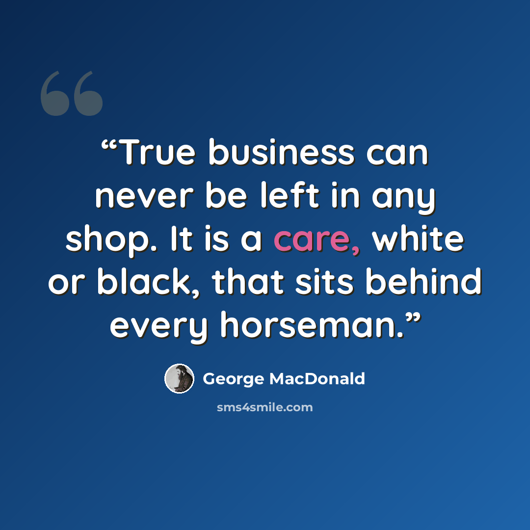 “True business can never be left in any shop. It is a care, white or black, that sits behind every horseman.” quote by George MacDonald