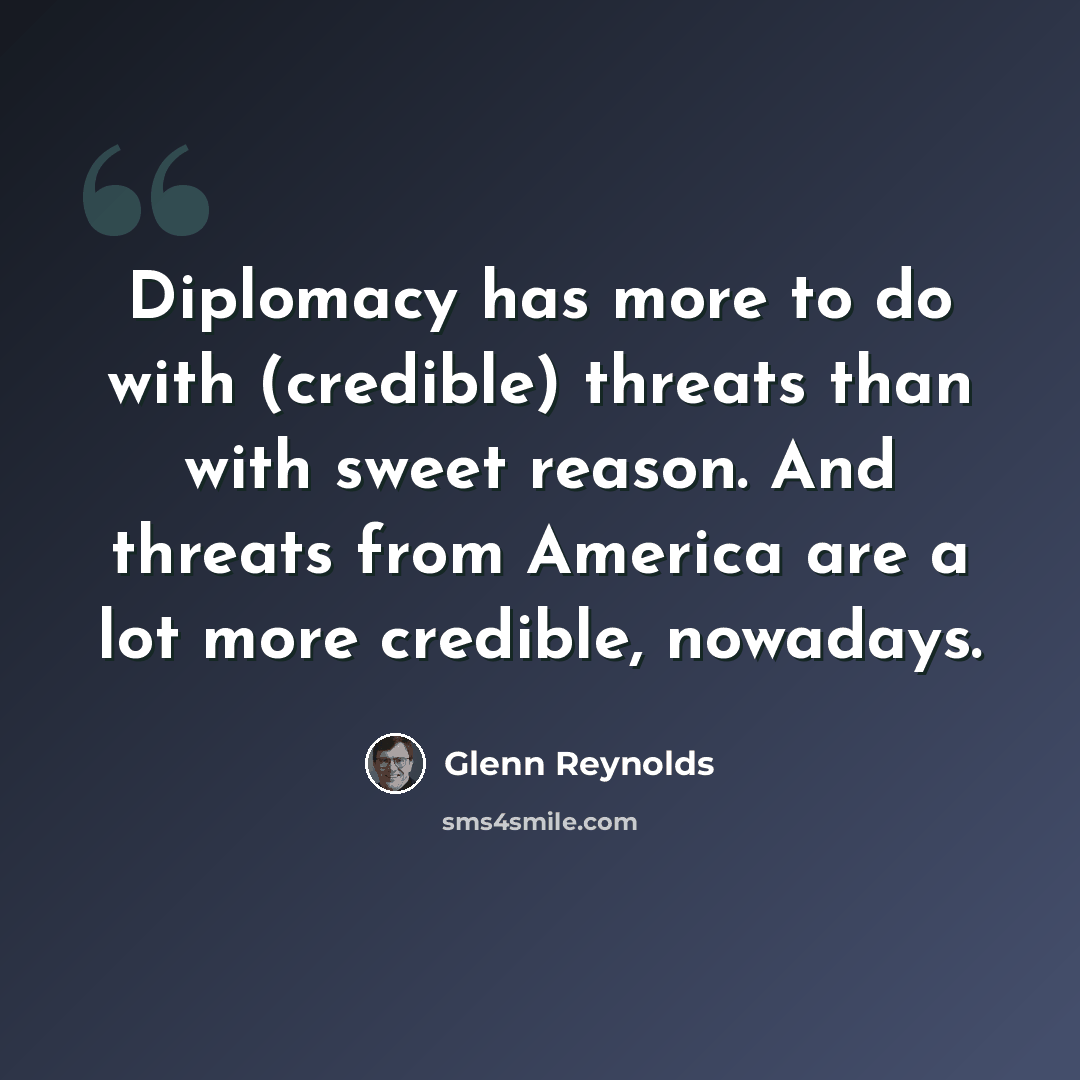 “Diplomacy has more to do with (credible) threats than with sweet reason. And threats from America are a lot more credible, nowadays.” quote by Glenn Reynolds