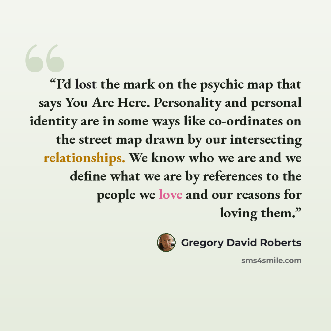“I’d lost the mark on the psychic map that says You Are Here. Personality and personal identity are in some ways like co-ordinates on the street map drawn by our intersecting relationships. We know who we are and we define what we are by references to the people we love and our reasons for loving…” quote by Gregory David Roberts