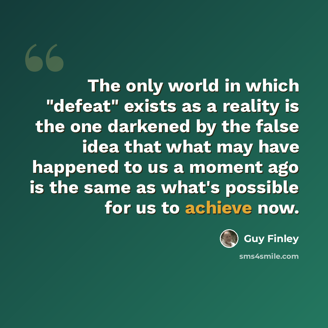 “The only world in which "defeat" exists as a reality is the one darkened by the false idea that what may have happened to us a moment ago is the same as what's possible for us to achieve now.” quote by Guy Finley