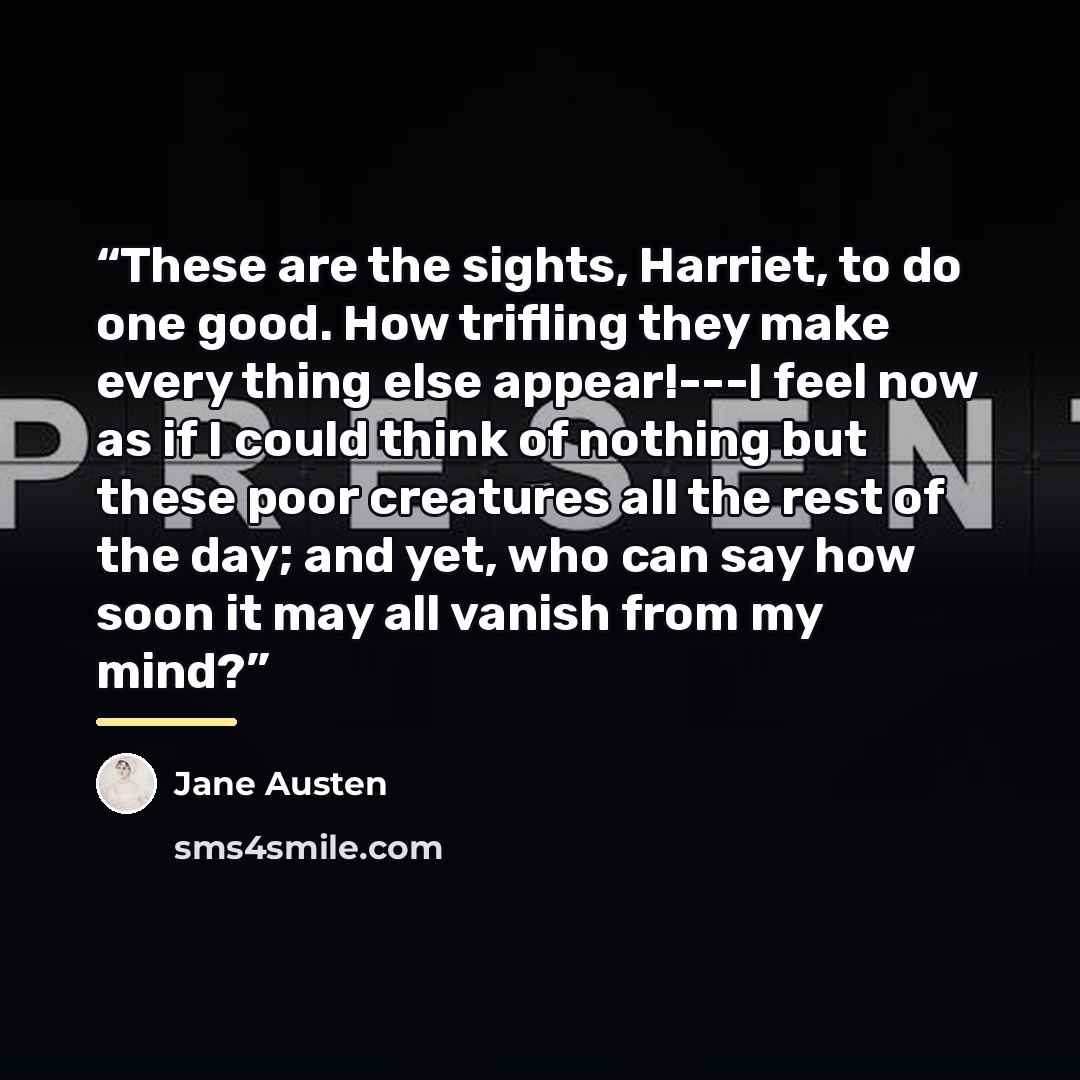“These are the sights, Harriet, to do one good. How trifling they make every thing else appear!---I feel now as if I could think of nothing but these poor creatures all the rest of the day; and yet, who can say how soon it may all vanish from my mind?” quote by Jane Austen