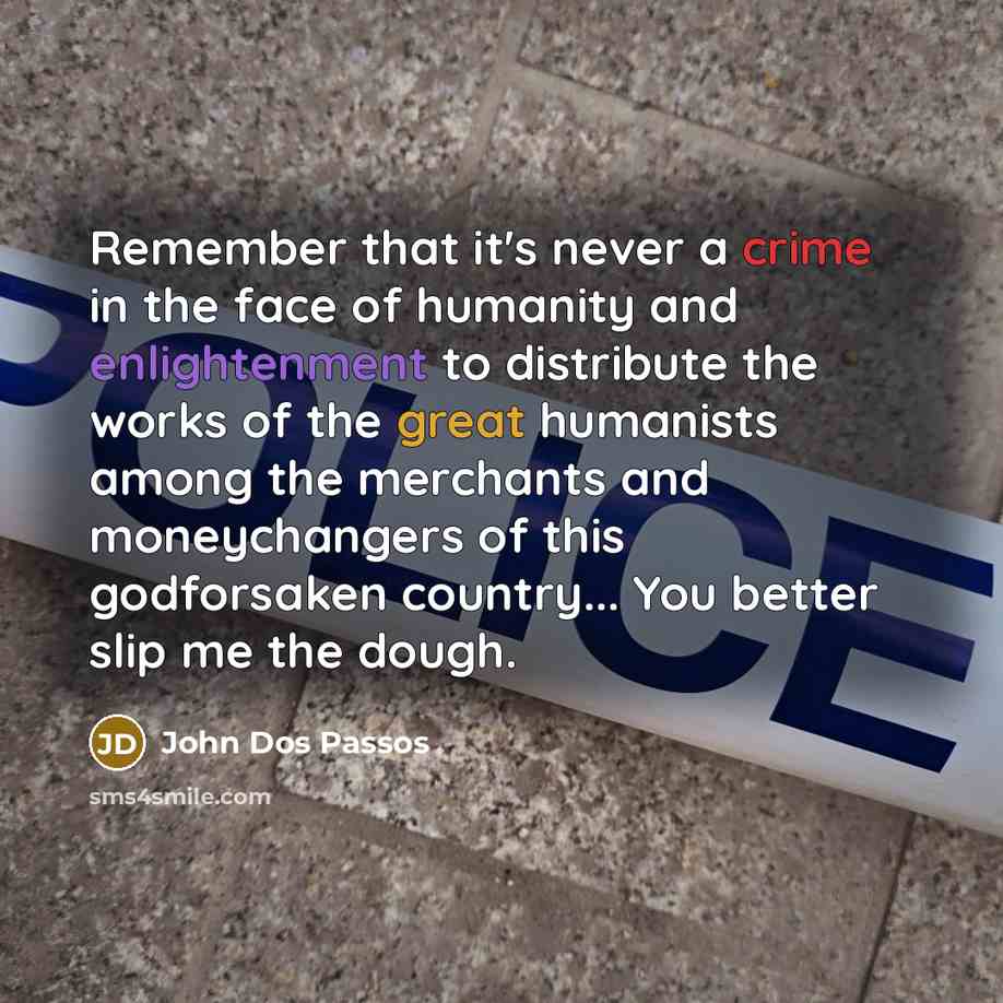 “Remember that it's never a crime in the face of humanity and enlightenment to distribute the works of the great humanists among the merchants and moneychangers of this godforsaken country... You better slip me the dough.” quote by John Dos Passos