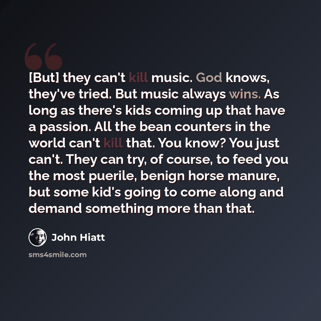 “[But] they can't kill music. God knows, they've tried. But music always wins. As long as there's kids coming up that have a passion. All the bean counters in the world can't kill that. You know? You just can't. They can try, of course, to feed you the most puerile, benign horse manure, but some…” quote by John Hiatt