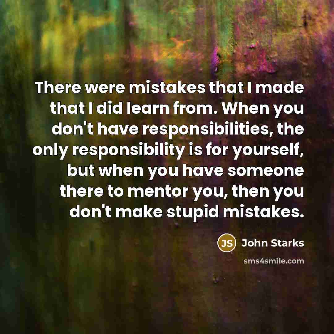 “There were mistakes that I made that I did learn from. When you don't have responsibilities, the only responsibility is for yourself, but when you have someone there to mentor you, then you don't make stupid mistakes.” quote by John Starks